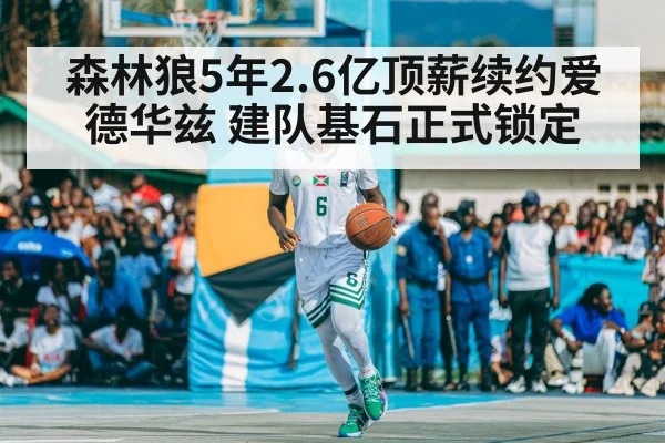 森林狼5年2.6亿顶薪续约爱德华兹 建队基石正式锁定